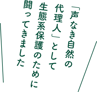 「声なき自然の代理人」として生態系保護のために闘ってきました