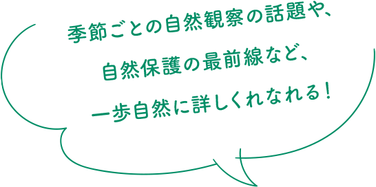 季節ごとの自然観察の話題や、自然保護の最前線など、一歩自然に詳しくれなれる！