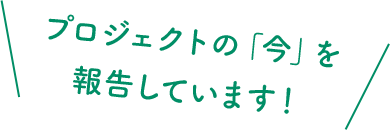 プロジェクトの「今」を報告しています！