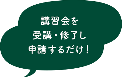 講習会を受講・修了し申請するだけ！