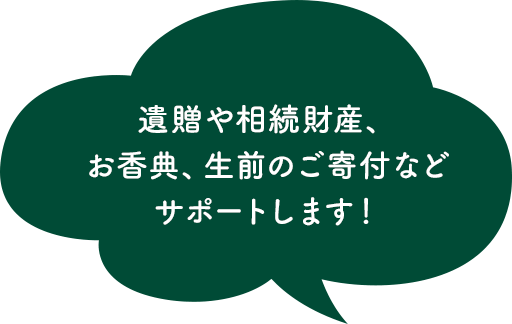 遺贈や相続財産、お香典、生前のご寄付などサポートします！