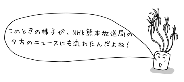 このときの様子が、NHK熊本放送局の夕方のニュースにも流れたんだよね！